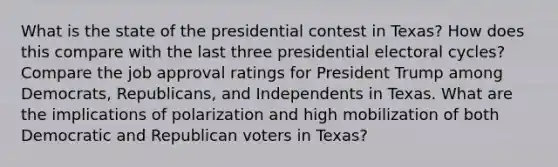 What is the state of the presidential contest in Texas? How does this compare with the last three presidential electoral cycles? Compare the job approval ratings for President Trump among Democrats, Republicans, and Independents in Texas. What are the implications of polarization and high mobilization of both Democratic and Republican voters in Texas?