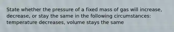 State whether the pressure of a fixed mass of gas will increase, decrease, or stay the same in the following circumstances: temperature decreases, volume stays the same