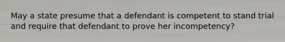 May a state presume that a defendant is competent to stand trial and require that defendant to prove her incompetency?