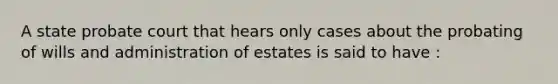 A state probate court that hears only cases about the probating of wills and administration of estates is said to have :