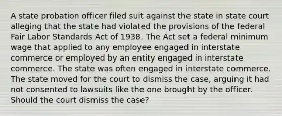 A state probation officer filed suit against the state in state court alleging that the state had violated the provisions of the federal Fair Labor Standards Act of 1938. The Act set a federal minimum wage that applied to any employee engaged in interstate commerce or employed by an entity engaged in interstate commerce. The state was often engaged in interstate commerce. The state moved for the court to dismiss the case, arguing it had not consented to lawsuits like the one brought by the officer. Should the court dismiss the case?