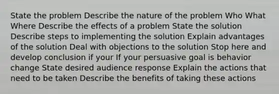 State the problem Describe the nature of the problem Who What Where Describe the effects of a problem State the solution Describe steps to implementing the solution Explain advantages of the solution Deal with objections to the solution Stop here and develop conclusion if your If your persuasive goal is behavior change State desired audience response Explain the actions that need to be taken Describe the benefits of taking these actions