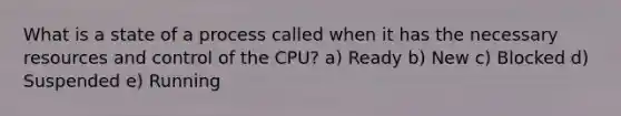 What is a state of a process called when it has the necessary resources and control of the CPU? a) Ready b) New c) Blocked d) Suspended e) Running