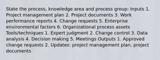 State the process, knowledge area and process group: Inputs 1. Project management plan 2. Project documents 3. Work performance reports 4. Change requests 5. Enterprise environmental factors 6. Organizational process assets Tools/techniques 1. Expert judgment 2. Change control 3. Data analysis 4. Decision making 5. Meetings Outputs 1. Approved change requests 2. Updates: project management plan, project documents