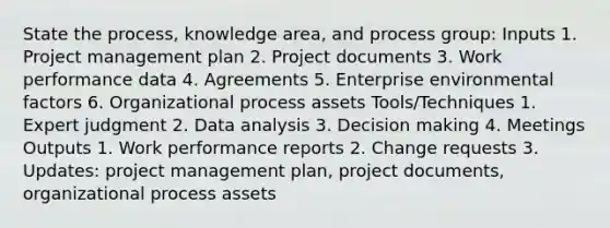 State the process, knowledge area, and process group: Inputs 1. Project management plan 2. Project documents 3. Work performance data 4. Agreements 5. Enterprise environmental factors 6. Organizational process assets Tools/Techniques 1. Expert judgment 2. Data analysis 3. Decision making 4. Meetings Outputs 1. Work performance reports 2. Change requests 3. Updates: project management plan, project documents, organizational process assets