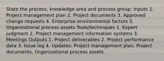 State the process, knowledge area and process group: Inputs 1. Project management plan 2. Project documents 3. Approved change requests 4. Enterprise environmental factors 5. Organizational process assets Tools/techniques 1. Expert judgment 2. Project management information systems 3. Meetings Outputs 1. Project deliverables 2. Project performance data 3. Issue log 4. Updates: Project management plan, Project documents, Organizational process assets