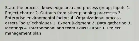 State the process, knowledge area and process group: Inputs 1. Project charter 2. Outputs from other planning processes 3. Enterprise environmental factors 4. Organizational process assets Tools/Techniques 1. Expert judgment 2. Data gathering 3. Meetings 4. Interpersonal and team skills Output 1. Project management plan