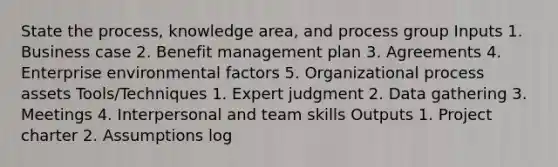 State the process, knowledge area, and process group Inputs 1. Business case 2. Benefit management plan 3. Agreements 4. Enterprise environmental factors 5. Organizational process assets Tools/Techniques 1. Expert judgment 2. Data gathering 3. Meetings 4. Interpersonal and team skills Outputs 1. Project charter 2. Assumptions log