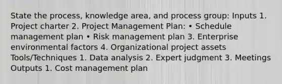 State the process, knowledge area, and process group: Inputs 1. Project charter 2. Project Management Plan: • Schedule management plan • Risk management plan 3. Enterprise environmental factors 4. Organizational project assets Tools/Techniques 1. Data analysis 2. Expert judgment 3. Meetings Outputs 1. Cost management plan