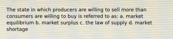 The state in which producers are willing to sell more than consumers are willing to buy is referred to as: a. market equilibrium b. market surplus c. the law of supply d. market shortage