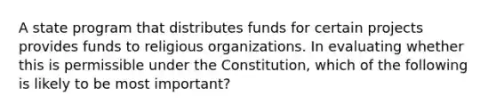 A state program that distributes funds for certain projects provides funds to religious organizations. In evaluating whether this is permissible under the Constitution, which of the following is likely to be most important?