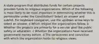 A state program that distributes funds for certain projects provides funds to religious organizations. Which of the following is most likely to be most important in determining whether this is permissible under the Constitution? Select an answer and submit. For keyboard navigation, use the up/down arrow keys to select an answer. a Which religion the organizations follow. b Whether the projects are primarily for a secular goal like public safety or education. c Whether the organizations have received government money before. d The seriousness and conviction with which the organization holds its religious views.