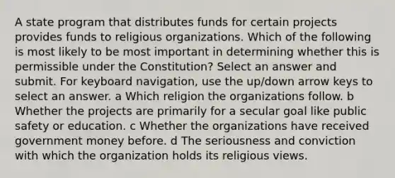 A state program that distributes funds for certain projects provides funds to religious organizations. Which of the following is most likely to be most important in determining whether this is permissible under the Constitution? Select an answer and submit. For keyboard navigation, use the up/down arrow keys to select an answer. a Which religion the organizations follow. b Whether the projects are primarily for a secular goal like public safety or education. c Whether the organizations have received government money before. d The seriousness and conviction with which the organization holds its religious views.