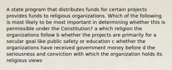 A state program that distributes funds for certain projects provides funds to <a href='https://www.questionai.com/knowledge/k6gq7Nr0Yc-religious-organization' class='anchor-knowledge'>religious organization</a>s. Which of the following is most likely to be most important in determining whether this is permissible under the Constitution? a which religion the organizations follow b whether the projects are primarily for a secular goal like public safety or education c whether the organizations have received government money before d the seriousness and conviction with which the organization holds its religious views