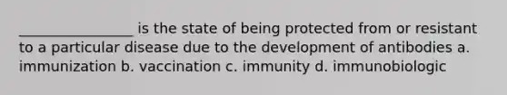 ________________ is the state of being protected from or resistant to a particular disease due to the development of antibodies a. immunization b. vaccination c. immunity d. immunobiologic