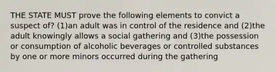 THE STATE MUST prove the following elements to convict a suspect of? (1)an adult was in control of the residence and (2)the adult knowingly allows a social gathering and (3)the possession or consumption of alcoholic beverages or controlled substances by one or more minors occurred during the gathering