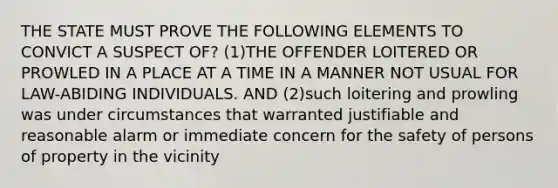 THE STATE MUST PROVE THE FOLLOWING ELEMENTS TO CONVICT A SUSPECT OF? (1)THE OFFENDER LOITERED OR PROWLED IN A PLACE AT A TIME IN A MANNER NOT USUAL FOR LAW-ABIDING INDIVIDUALS. AND (2)such loitering and prowling was under circumstances that warranted justifiable and reasonable alarm or immediate concern for the safety of persons of property in the vicinity