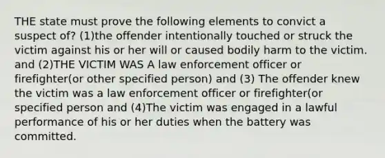 THE state must prove the following elements to convict a suspect of? (1)the offender intentionally touched or struck the victim against his or her will or caused bodily harm to the victim. and (2)THE VICTIM WAS A law enforcement officer or firefighter(or other specified person) and (3) The offender knew the victim was a law enforcement officer or firefighter(or specified person and (4)The victim was engaged in a lawful performance of his or her duties when the battery was committed.