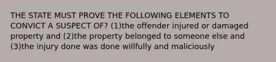 THE STATE MUST PROVE THE FOLLOWING ELEMENTS TO CONVICT A SUSPECT OF? (1)the offender injured or damaged property and (2)the property belonged to someone else and (3)the injury done was done willfully and maliciously