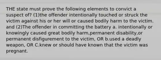 THE state must prove the following elements to convict a suspect of? (1)the offender intentionally touched or struck the victim against his or her will or caused bodily harm to the victim. and (2)The offender in committing the battery a. intentionally or knowingly caused great bodily harm,permanent disability,or permanent disfigurement to the victim, OR b.used a deadly weapon, OR C.knew or should have known that the victim was pregnant.