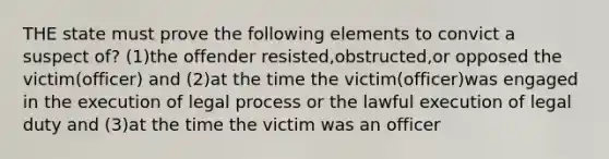 THE state must prove the following elements to convict a suspect of? (1)the offender resisted,obstructed,or opposed the victim(officer) and (2)at the time the victim(officer)was engaged in the execution of legal process or the lawful execution of legal duty and (3)at the time the victim was an officer