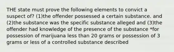 THE state must prove the following elements to convict a suspect of? (1)the offender possessed a certain substance. and (2)the substance was the specific substance alleged and (3)the offender had knowledge of the presence of the substance *for possession of marijuana <a href='https://www.questionai.com/knowledge/k7BtlYpAMX-less-than' class='anchor-knowledge'>less than</a> 20 grams or possession of 3 grams or less of a controlled substance described