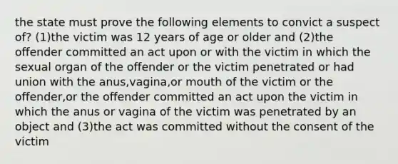 the state must prove the following elements to convict a suspect of? (1)the victim was 12 years of age or older and (2)the offender committed an act upon or with the victim in which the sexual organ of the offender or the victim penetrated or had union with the anus,vagina,or mouth of the victim or the offender,or the offender committed an act upon the victim in which the anus or vagina of the victim was penetrated by an object and (3)the act was committed without the consent of the victim