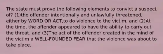 The state must prove the following elements to convict a suspect of? (1)the offender intentionally and unlawfully threatened, either by WORD OR ACT,to do violence to the victim. and (2)At the time, the offender appeared to have the ability to carry out the threat. and (3)The act of the offender created in the mind of the victim a WELL-FOUNDED FEAR that the violence was about to take place.