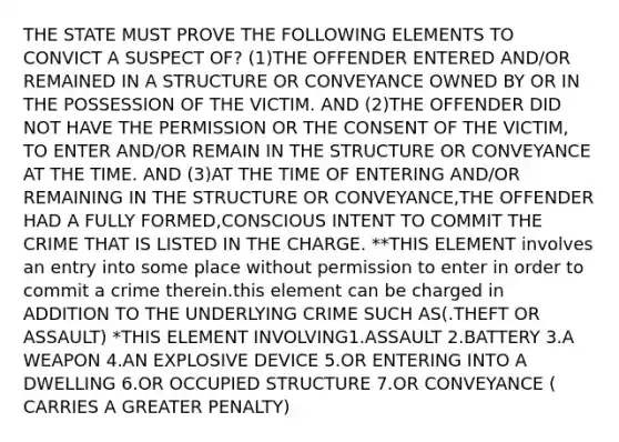 THE STATE MUST PROVE THE FOLLOWING ELEMENTS TO CONVICT A SUSPECT OF? (1)THE OFFENDER ENTERED AND/OR REMAINED IN A STRUCTURE OR CONVEYANCE OWNED BY OR IN THE POSSESSION OF THE VICTIM. AND (2)THE OFFENDER DID NOT HAVE THE PERMISSION OR THE CONSENT OF THE VICTIM, TO ENTER AND/OR REMAIN IN THE STRUCTURE OR CONVEYANCE AT THE TIME. AND (3)AT THE TIME OF ENTERING AND/OR REMAINING IN THE STRUCTURE OR CONVEYANCE,THE OFFENDER HAD A FULLY FORMED,CONSCIOUS INTENT TO COMMIT THE CRIME THAT IS LISTED IN THE CHARGE. **THIS ELEMENT involves an entry into some place without permission to enter in order to commit a crime therein.this element can be charged in ADDITION TO THE UNDERLYING CRIME SUCH AS(.THEFT OR ASSAULT) *THIS ELEMENT INVOLVING1.ASSAULT 2.BATTERY 3.A WEAPON 4.AN EXPLOSIVE DEVICE 5.OR ENTERING INTO A DWELLING 6.OR OCCUPIED STRUCTURE 7.OR CONVEYANCE ( CARRIES A GREATER PENALTY)