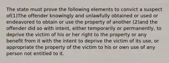 The state must prove the following elements to convict a suspect of(1)The offender knowingly and unlawfully obtained or used or endeavored to obtain or use the property of another (2)and the offender did so with intent, either temporarily or permanently, to deprive the victim of his or her right to the property or any benefit from it with the intent to deprive the victim of its use, or appropriate the property of the victim to his or own use of any person not entitled to it.