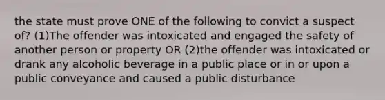 the state must prove ONE of the following to convict a suspect of? (1)The offender was intoxicated and engaged the safety of another person or property OR (2)the offender was intoxicated or drank any alcoholic beverage in a public place or in or upon a public conveyance and caused a public disturbance