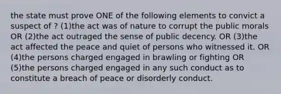 the state must prove ONE of the following elements to convict a suspect of ? (1)the act was of nature to corrupt the public morals OR (2)the act outraged the sense of public decency. OR (3)the act affected the peace and quiet of persons who witnessed it. OR (4)the persons charged engaged in brawling or fighting OR (5)the persons charged engaged in any such conduct as to constitute a breach of peace or disorderly conduct.