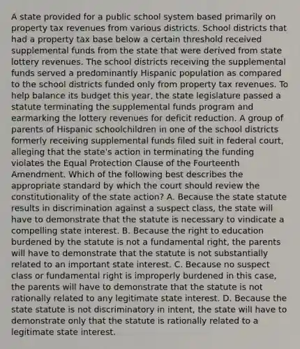 A state provided for a public school system based primarily on property tax revenues from various districts. School districts that had a property tax base below a certain threshold received supplemental funds from the state that were derived from state lottery revenues. The school districts receiving the supplemental funds served a predominantly Hispanic population as compared to the school districts funded only from property tax revenues. To help balance its budget this year, the state legislature passed a statute terminating the supplemental funds program and earmarking the lottery revenues for deficit reduction. A group of parents of Hispanic schoolchildren in one of the school districts formerly receiving supplemental funds filed suit in federal court, alleging that the state's action in terminating the funding violates the Equal Protection Clause of the Fourteenth Amendment. Which of the following best describes the appropriate standard by which the court should review the constitutionality of the state action? A. Because the state statute results in discrimination against a suspect class, the state will have to demonstrate that the statute is necessary to vindicate a compelling state interest. B. Because the right to education burdened by the statute is not a fundamental right, the parents will have to demonstrate that the statute is not substantially related to an important state interest. C. Because no suspect class or fundamental right is improperly burdened in this case, the parents will have to demonstrate that the statute is not rationally related to any legitimate state interest. D. Because the state statute is not discriminatory in intent, the state will have to demonstrate only that the statute is rationally related to a legitimate state interest.