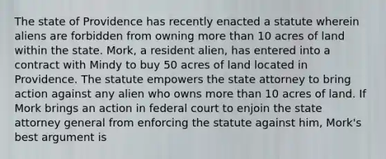 The state of Providence has recently enacted a statute wherein aliens are forbidden from owning more than 10 acres of land within the state. Mork, a resident alien, has entered into a contract with Mindy to buy 50 acres of land located in Providence. The statute empowers the state attorney to bring action against any alien who owns more than 10 acres of land. If Mork brings an action in federal court to enjoin the state attorney general from enforcing the statute against him, Mork's best argument is