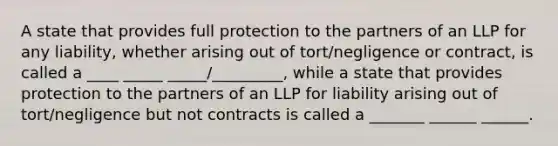 A state that provides full protection to the partners of an LLP for any liability, whether arising out of tort/negligence or contract, is called a ____ _____ _____/_________, while a state that provides protection to the partners of an LLP for liability arising out of tort/negligence but not contracts is called a _______ ______ ______.