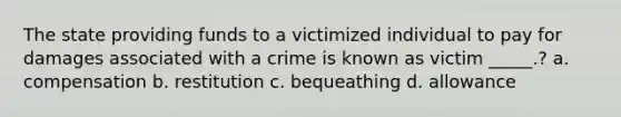 The state providing funds to a victimized individual to pay for damages associated with a crime is known as victim _____.? a. compensation b. restitution c. bequeathing d. allowance