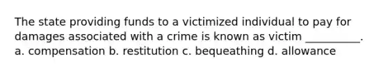 The state providing funds to a victimized individual to pay for damages associated with a crime is known as victim __________. a. compensation b. restitution c. bequeathing d. allowance