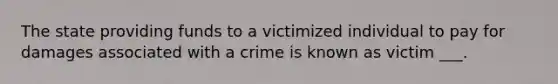 The state providing funds to a victimized individual to pay for damages associated with a crime is known as victim ___.