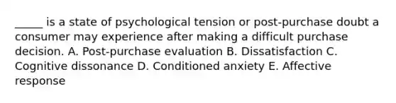 _____ is a state of psychological tension or post-purchase doubt a consumer may experience after making a difficult purchase decision. A. Post-purchase evaluation B. Dissatisfaction C. Cognitive dissonance D. Conditioned anxiety E. Affective response