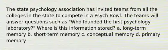 The state psychology association has invited teams from all the colleges in the state to compete in a Psych Bowl. The teams will answer questions such as "Who founded the first psychology laboratory?" Where is this information stored? a. long-term memory b. short-term memory c. conceptual memory d. primary memory