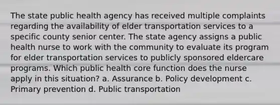 The state public health agency has received multiple complaints regarding the availability of elder transportation services to a specific county senior center. The state agency assigns a public health nurse to work with the community to evaluate its program for elder transportation services to publicly sponsored eldercare programs. Which public health core function does the nurse apply in this situation? a. Assurance b. Policy development c. Primary prevention d. Public transportation