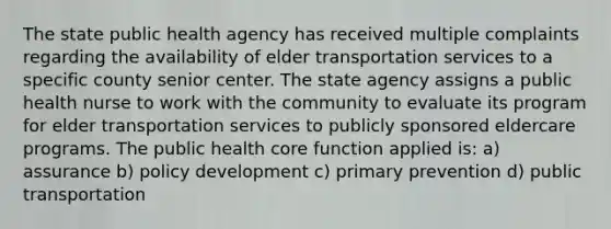 The state public health agency has received multiple complaints regarding the availability of elder transportation services to a specific county senior center. The state agency assigns a public health nurse to work with the community to evaluate its program for elder transportation services to publicly sponsored eldercare programs. The public health core function applied is: a) assurance b) policy development c) primary prevention d) public transportation