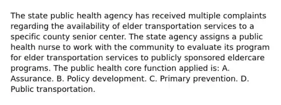 The state public health agency has received multiple complaints regarding the availability of elder transportation services to a specific county senior center. The state agency assigns a public health nurse to work with the community to evaluate its program for elder transportation services to publicly sponsored eldercare programs. The public health core function applied is: A. Assurance. B. Policy development. C. Primary prevention. D. Public transportation.