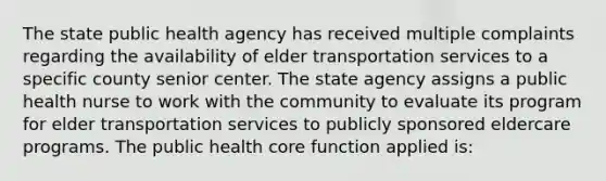 The state public health agency has received multiple complaints regarding the availability of elder transportation services to a specific county senior center. The state agency assigns a public health nurse to work with the community to evaluate its program for elder transportation services to publicly sponsored eldercare programs. The public health core function applied is: