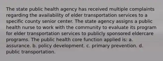 The state public health agency has received multiple complaints regarding the availability of elder transportation services to a specific county senior center. The state agency assigns a public health nurse to work with the community to evaluate its program for elder transportation services to publicly sponsored eldercare programs. The public health core function applied is: a. assurance. b. policy development. c. primary prevention. d. public transportation.