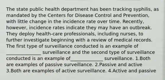 The state public health department has been tracking syphilis, as mandated by the Centers for Disease Control and Prevention, with little change in the incidence rate over time. Recently, however, incidence rates indicate they may have an outbreak. They deploy health-care professionals, including nurses, to further investigate beginning with a review of medical records. The first type of surveillance conducted is an example of _______________ surveillance and the second type of surveillance conducted is an example of______________ surveillance. 1.Both are examples of passive surveillance. 2.Passive and active 3.Both are examples of active surveillance. 4.Active and passive