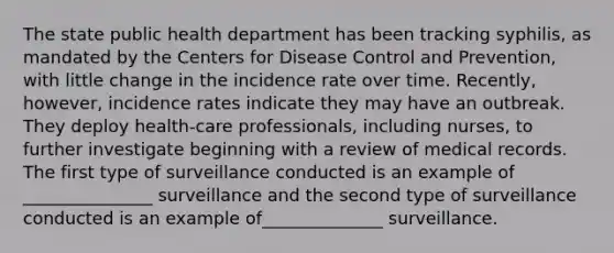 The state public health department has been tracking syphilis, as mandated by the Centers for Disease Control and Prevention, with little change in the incidence rate over time. Recently, however, incidence rates indicate they may have an outbreak. They deploy health-care professionals, including nurses, to further investigate beginning with a review of medical records. The first type of surveillance conducted is an example of _______________ surveillance and the second type of surveillance conducted is an example of______________ surveillance.