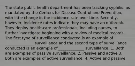 The state public health department has been tracking syphilis, as mandated by the Centers for Disease Control and Prevention, with little change in the incidence rate over time. Recently, however, incidence rates indicate they may have an outbreak. They deploy health-care professionals, including nurses, to further investigate beginning with a review of medical records. The first type of surveillance conducted is an example of _______________ surveillance and the second type of surveillance conducted is an example of______________ surveillance. 1. Both are examples of passive surveillance. 2. Passive and active 3. Both are examples of active surveillance. 4. Active and passive