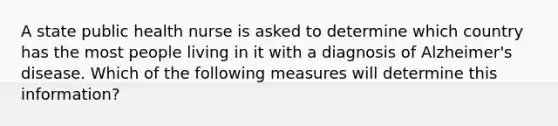 A state public health nurse is asked to determine which country has the most people living in it with a diagnosis of Alzheimer's disease. Which of the following measures will determine this information?