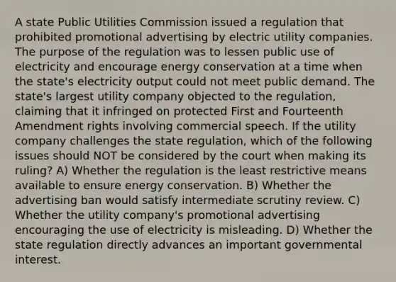 A state Public Utilities Commission issued a regulation that prohibited promotional advertising by electric utility companies. The purpose of the regulation was to lessen public use of electricity and encourage energy conservation at a time when the state's electricity output could not meet public demand. The state's largest utility company objected to the regulation, claiming that it infringed on protected First and Fourteenth Amendment rights involving commercial speech. If the utility company challenges the state regulation, which of the following issues should NOT be considered by the court when making its ruling? A) Whether the regulation is the least restrictive means available to ensure energy conservation. B) Whether the advertising ban would satisfy intermediate scrutiny review. C) Whether the utility company's promotional advertising encouraging the use of electricity is misleading. D) Whether the state regulation directly advances an important governmental interest.